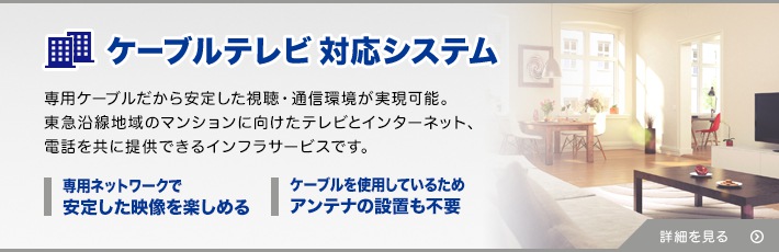 ケーブルテレビ対応システム 専用ケーブルで安定した視聴・通信環境を。東急沿線地域のマンションに向けたテレビとインターネット、電話を共に提供できるインフラサービスです。 テレビもネットも電話も一本のケーブルでOK！ 専用ネットワークで安定したサービスを楽しめる