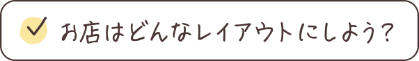 お店はどんなレイアウトにしよう？