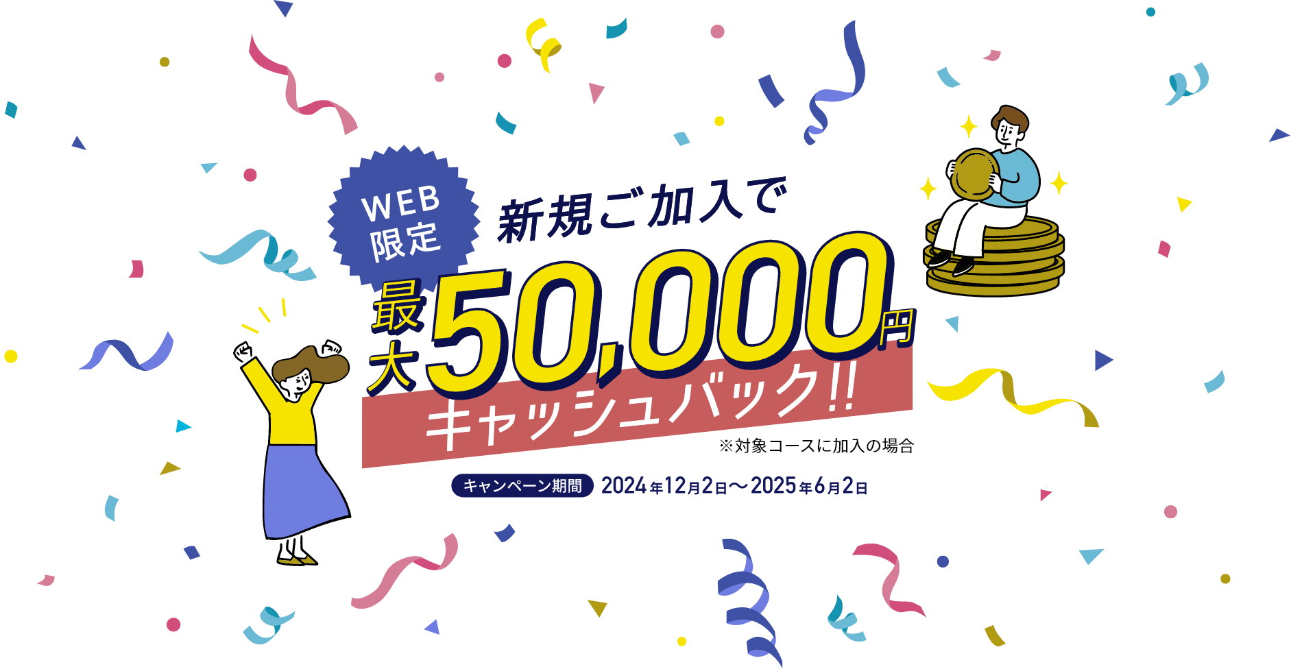 WEB限定 新規加入で最大50,000円キャッシュバック ※対象コースに加入の場合 キャンペーン期間：2024年12月2日～2025年6月2日