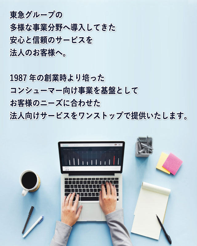 ITSCOM for Business 東急グループの多様な事業分野へ導入してきた安心と信頼のサービスを法人のお客さまへ。