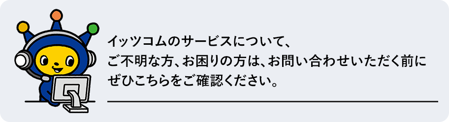 イッツコムのサービスについて、ご不明な方、お困りの方は、お問い合わせいただく前にぜひこちらをご確認ください。