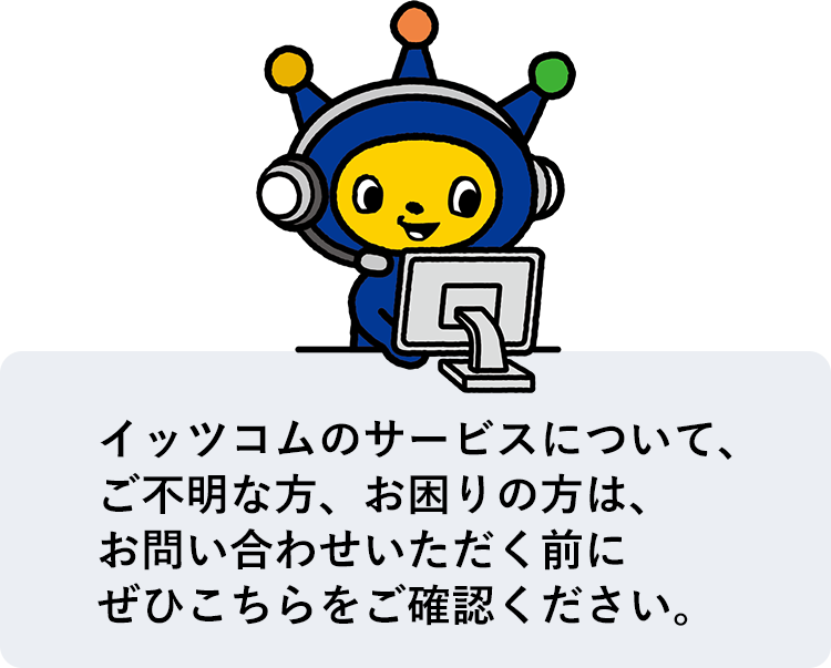 イッツコムのサービスについて、ご不明な方、お困りの方は、お問い合わせいただく前にぜひこちらをご確認ください。