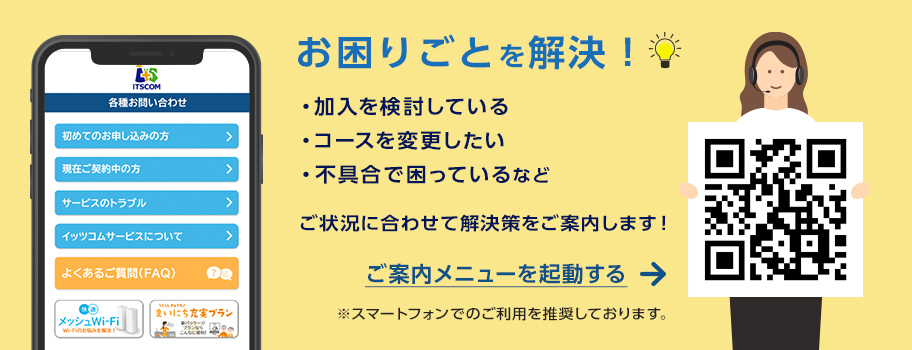 サポート サービスのご案内　イッツコムサービスに関するお問い合わせや、各種お手続きのサポートについてご案内します。　詳しくはこちら