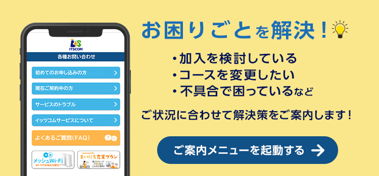 サポート サービスのご案内　イッツコムサービスに関するお問い合わせや、各種お手続きのサポートについてご案内します。　詳しくはこちら