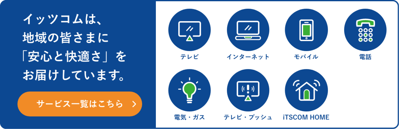 イッツコムは、地域の皆さまに「安心と快適さ」をお届けしています。サービス一覧はこちら