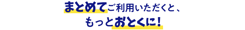 まとめてご利用いただくと、もっとおとくに！