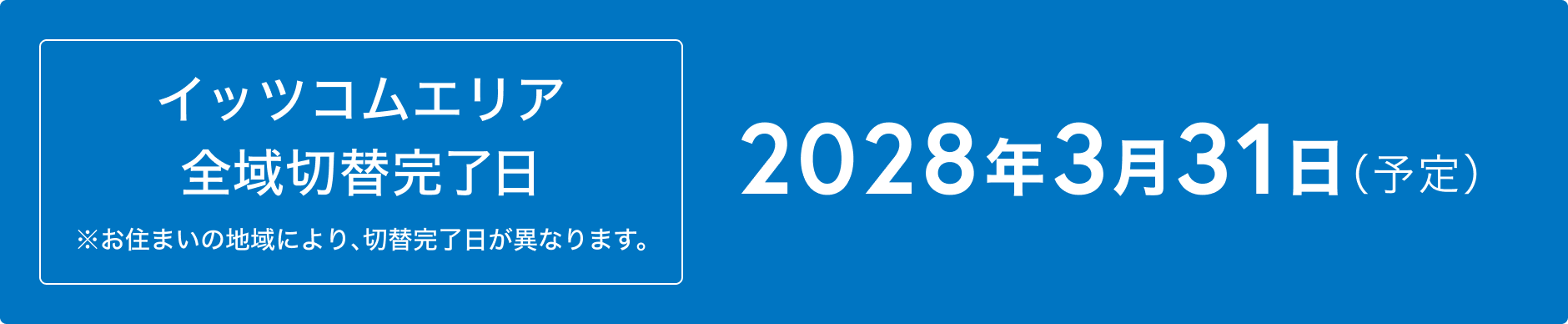 イッツコムエリア 全域切替完了日 ※お住まいの地域により、切替完了日が異なります。2028年3月31日（予定）