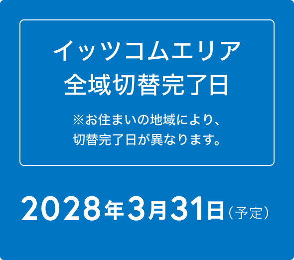イッツコムエリア 全域切替完了日 ※お住まいの地域により、切替完了日が異なります。2028年3月31日（予定）