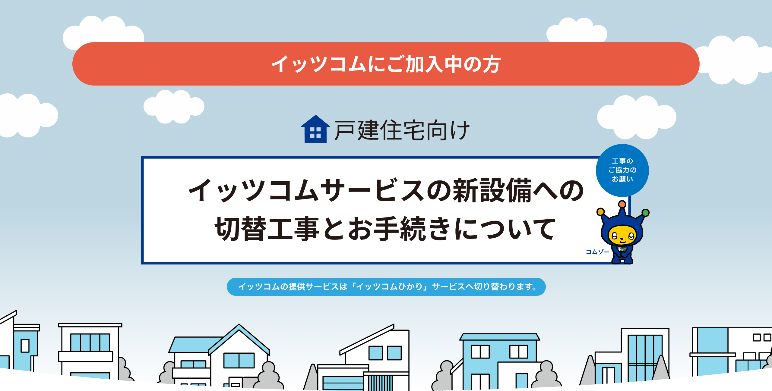 イッツコムにご加入中の方 戸建住宅向け イッツコムサービスの新設備への 切替工事とお手続きについて イッツコムの提供サービスは「イッツコムひかり」サービスへ切り替わります。工事のご協力お願い