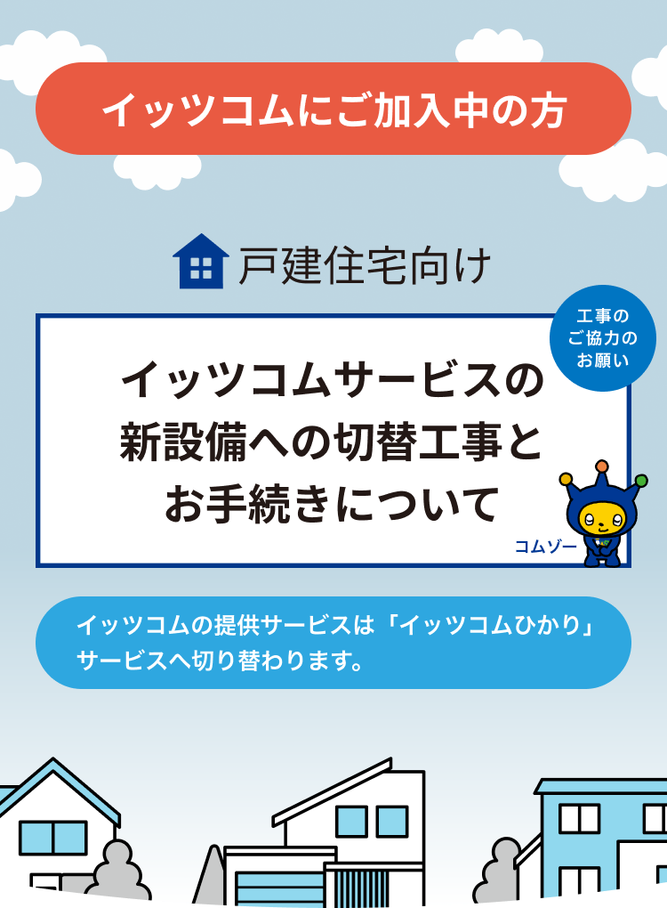 イッツコムにご加入中の方 戸建住宅向け イッツコムサービスの新設備への 切替工事とお手続きについて イッツコムの提供サービスは「イッツコムひかり」サービスへ切り替わります。工事のご協力お願い