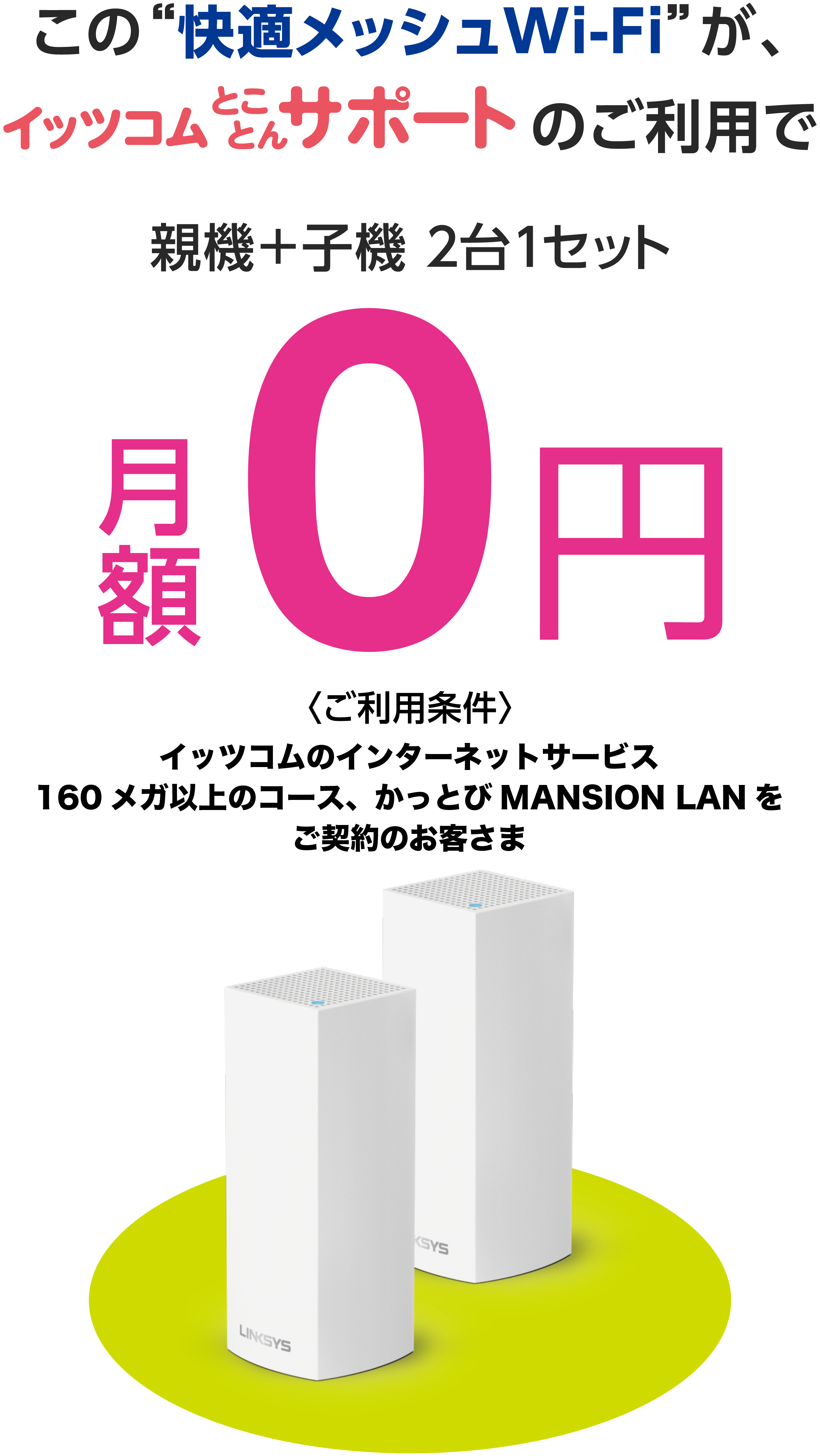 この“快適メッシュWi-Fi”がイッツコムとことんサポートのご利用で　親機＋子機 ２台１セット 月額0円