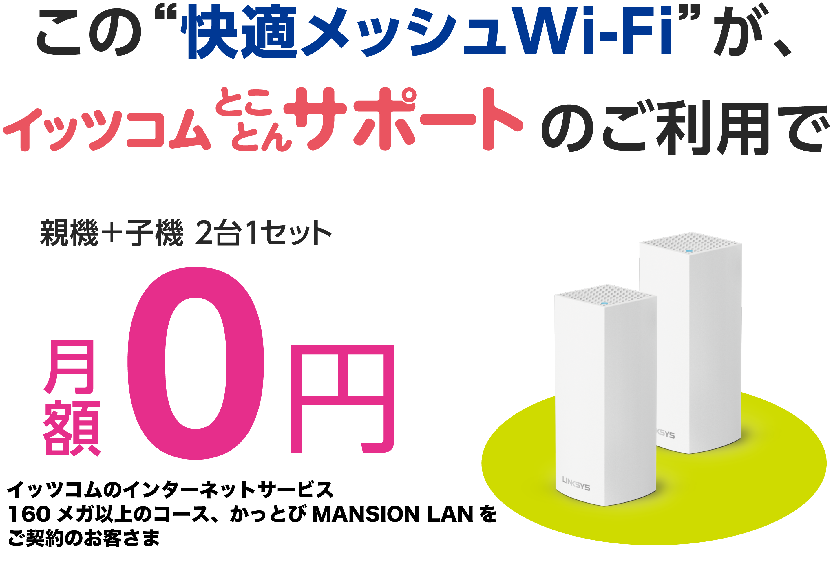 この“快適メッシュWi-Fi”がイッツコムとことんサポートのご利用で　親機＋子機 ２台１セット 月額0円