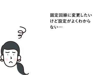 固定回線に変更したいけど設定がよくわからない…