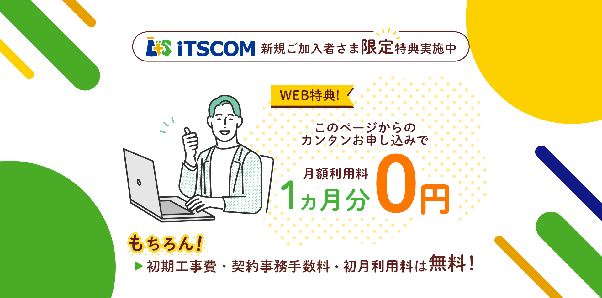 iTSCOM 新規ご加入者様限定特典実施中 WEB特典! このページからのカンタンお申し込みで 月額利用料1ヵ月0円 もちろん! 初期工事費・契約事務手数料・初月利用料は無料!