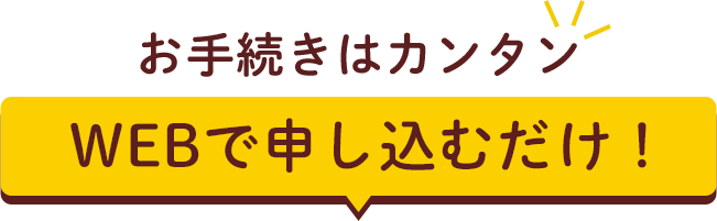お手続きはカンタン WEBで申し込むだけ！