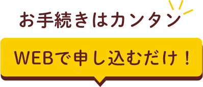 お手続きはカンタン WEBで申し込むだけ！