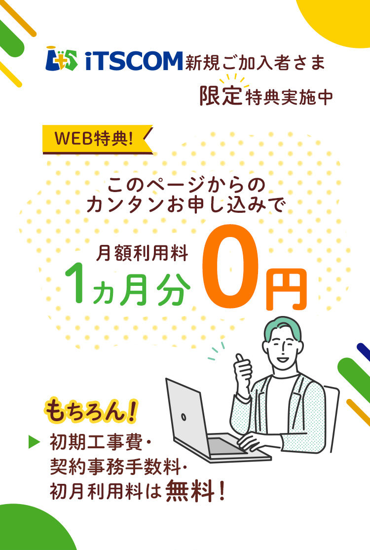 iTSCOM 新規ご加入者様限定特典実施中 WEB特典! このページからのカンタンお申し込みで 月額利用料1ヵ月0円 もちろん! 初期工事費・契約事務手数料・初月利用料は無料!