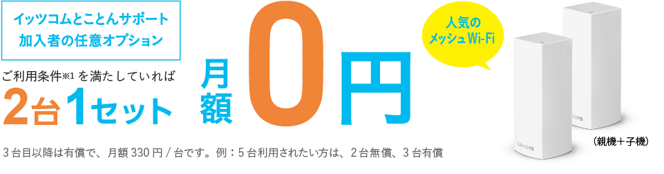 ご利用条件※1を満たしてれば2台1セット月額0円　イッツコムのインターネットを6か月以上の方なら初期費用も0円　非対面・ご自身で設置なら最短5日で機器発送　3台目以降は有償で、月額330円/台です。例:5台利用されたい方、2台無償、3台有償