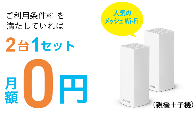 ご利用条件※1を満たしてれば2台1セット月額0円　イッツコムのインターネットを6か月以上の方なら初期費用も0円　非対面・ご自身で設置なら最短5日で機器発送　3台目以降は有償で、月額330円/台です。例:5台利用されたい方、2台無償、3台有償