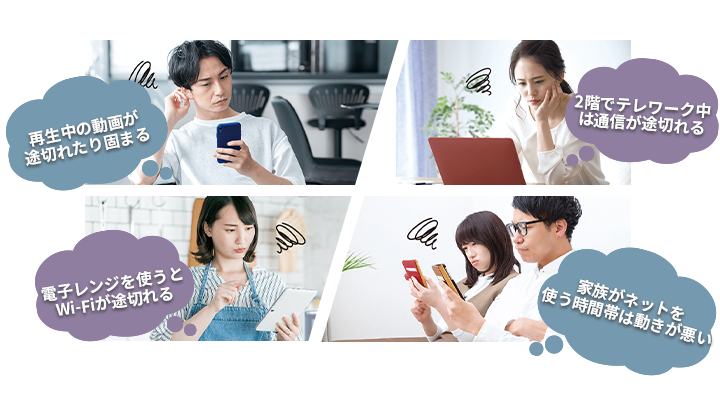 お悩み4選！1、再生中の動画が途切れたり固まる。2、2階でテレワーク中は通信が途切れる。3、電子レンジを使うとWi-Fiが途切れる。4、家族がネットを使う時間帯は動きが悪い