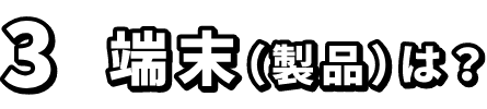 3.端末（製品）は？