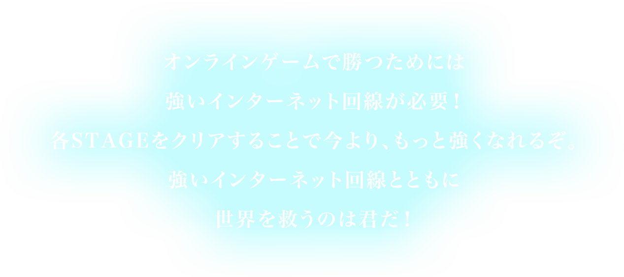 オンラインゲームで勝つためには強いインターネット回線が必要！各STAGEをクリアすることで今より、もっと強くなれるぞ。強いインターネット回線とともに世界を救うのは君だ！