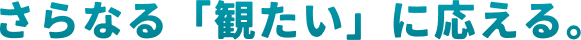 さらなる「観たい」に応える。