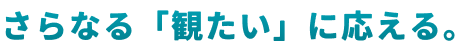 さらなる「観たい」に応える。