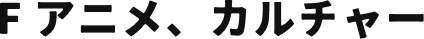 F アニメ、カルチャー