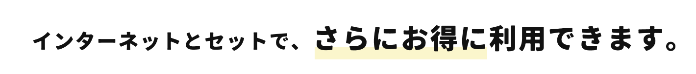 インターネットとセットで、さらにお得に利用できます。