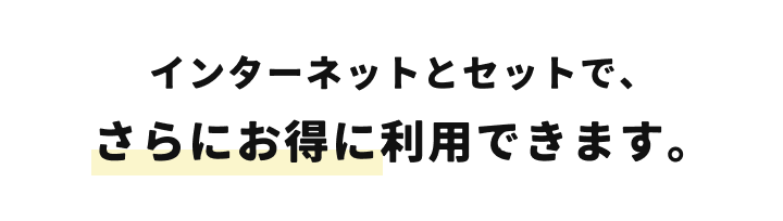 インターネットとセットで、さらにお得に利用できます。
