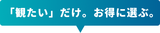 「観たい」だけ。お得に選ぶ。
