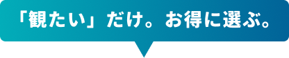 「観たい」だけ。お得に選ぶ。
