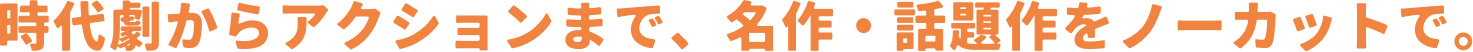 時代劇からアクションまで、名作・話題作をノーカットで。