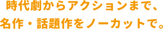 時代劇からアクションまで、名作・話題作をノーカットで。