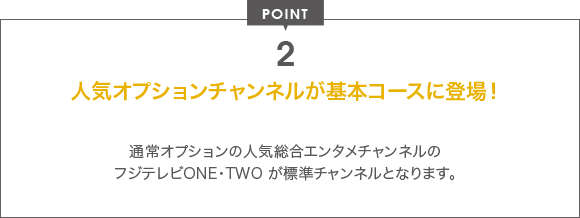 POINT 2 人気オプションチャンネルが基本コースに登場！