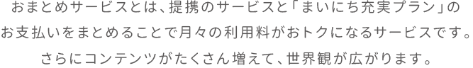 おまとめサービスとは、提携のサービスと「まいにち充実プラン」のお支払いをまとめることで月々の利用料がおトクになるサービスです。さらにコンテンツがたくさん増えて、世界観が広がります。