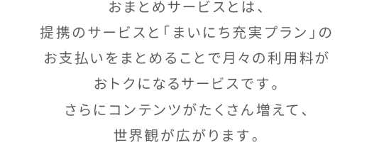 おまとめサービスとは、提携のサービスと「まいにち充実プラン」のお支払いをまとめることで月々の利用料がおトクになるサービスです。さらにコンテンツがたくさん増えて、世界観が広がります。