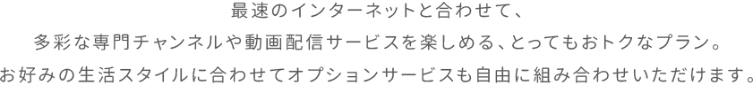 最速のインターネットと合わせて、多彩な専門チャンネルや動画配信サービスを楽しめる、とってもおトクなプラン。お好みの生活スタイルに合わせてオプションサービスも自由に組み合わせいただけます。