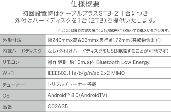 仕様概要 初回設置時はケーブルプラスSTB-2 1台につき外付けハードディスクを1台（2TB）ご提供いたします。