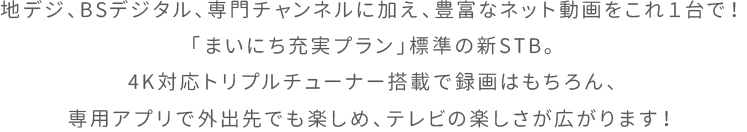 地デジ、BSデジタル、専門チャンネルに加え、豊富なネット動画をこれ１台で！「まいにち充実プラン」標準の新STB。4K対応トリプルチューナー搭載で録画はもちろん、専用アプリで外出先でも楽しめ、テレビの楽しさが広がります！