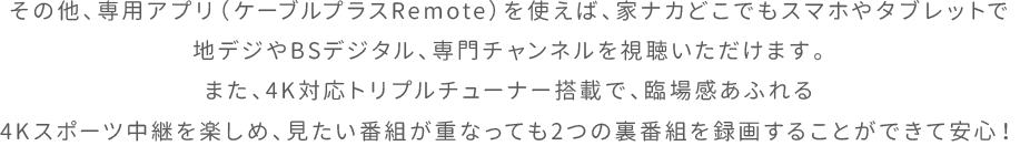 その他、専用アプリ（ケーブルプラスRemote）を使えば、家ナカどこでもスマホやタブレットで地デジやBSデジタル、専門チャンネルを視聴いただけます。また、4K対応トリプルチューナー搭載で、臨場感あふれる4Kスポーツ中継を楽しめ、見たい番組が重なっても2つの裏番組を録画することができて安心！