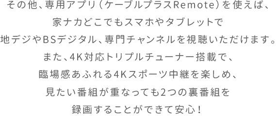 その他、専用アプリ（ケーブルプラスRemote）を使えば、家ナカどこでもスマホやタブレットで地デジやBSデジタル、専門チャンネルを視聴いただけます。また、4K対応トリプルチューナー搭載で、臨場感あふれる4Kスポーツ中継を楽しめ、見たい番組が重なっても2つの裏番組を録画することができて安心！