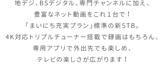 地デジ、BSデジタル、専門チャンネルに加え、豊富なネット動画をこれ１台で！「まいにち充実プラン」標準の新STB。4K対応トリプルチューナー搭載で録画はもちろん、専用アプリで外出先でも楽しめ、テレビの楽しさが広がります！