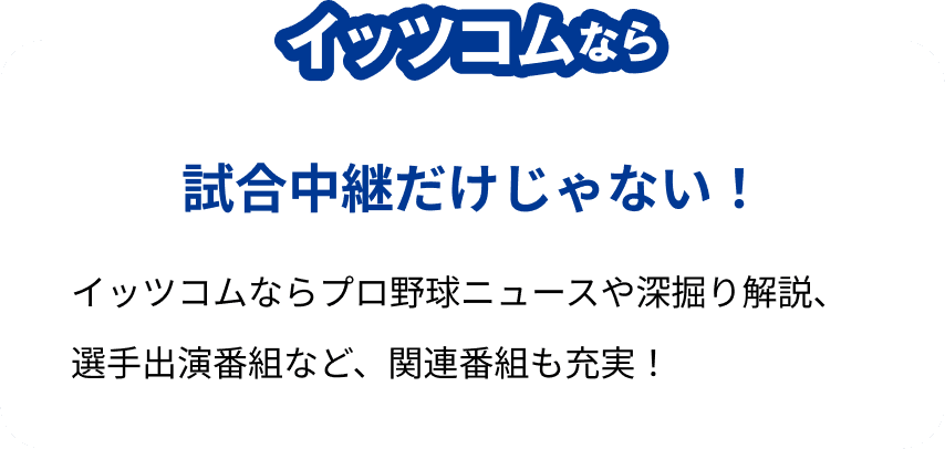 イッツコムなら試合中継だけじゃない!イッツコムならプロ野球ニュースや深掘り解説、選手出演番組など、関連番組も充実!