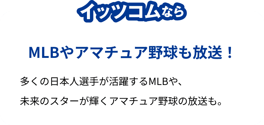 イッツコムならMLBやアマチュア野球も放送!多くの日本人選手が活躍するMLBや、未来のスターが輝くアマチュア野球の放送も。