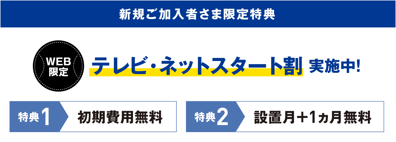 新規ご加入者様限定特典 WEB限定 テレビ・ネットスタート割実施中! 特典1:初期費用無料 特典2:設置月+1カ月無料