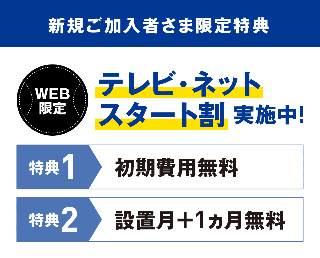 新規ご加入者様限定特典 WEB限定 テレビ・ネットスタート割実施中! 特典1:初期費用無料 特典2:設置月+1カ月無料