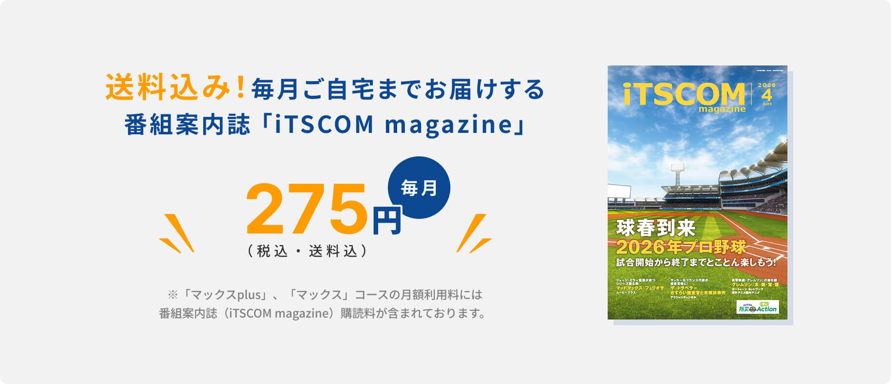 送料込み！毎月ご自宅までお届けする.番組案内誌 「iTSCOM magazine」275円（税込・送料込）毎月※「マックスplus」、「マックス」コースの月額利用料には番組案内誌（iTSCOM magazine）購読料が含まれております。
