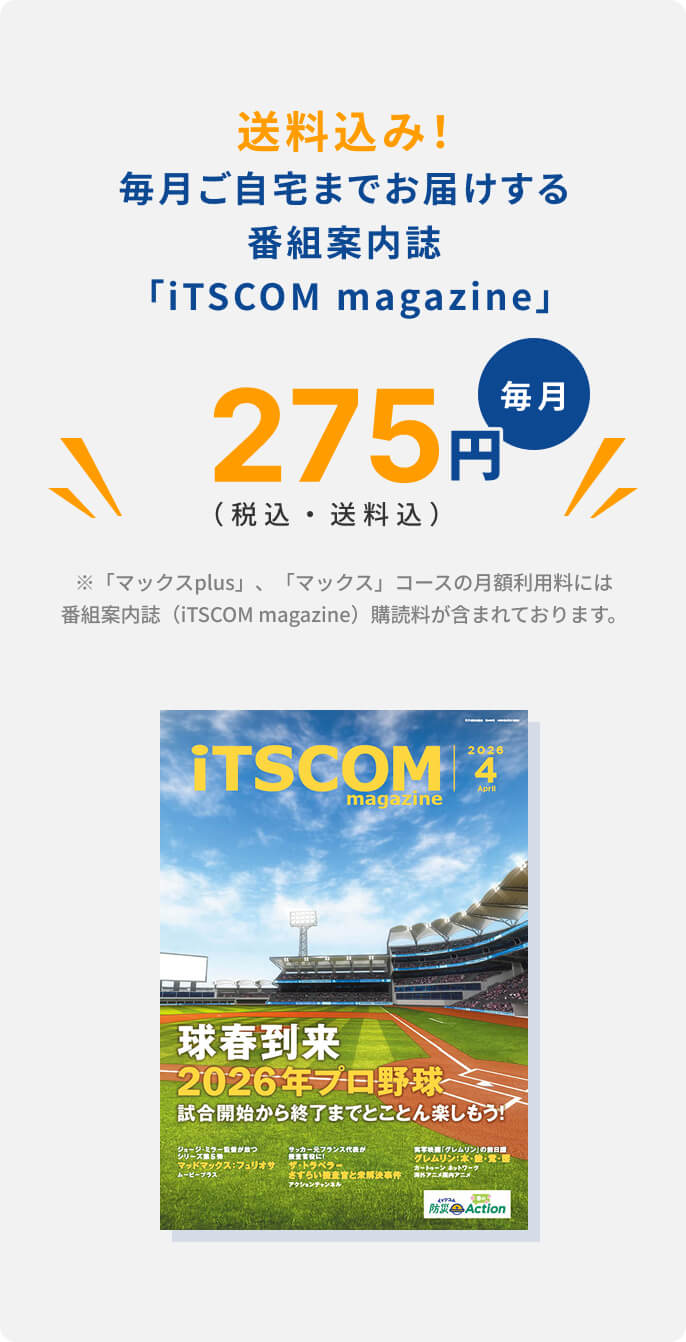 送料込み！毎月ご自宅までお届けする.番組案内誌 「iTSCOM magazine」275円（税込・送料込）毎月※「マックスplus」、「マックス」コースの月額利用料には番組案内誌（iTSCOM magazine）購読料が含まれております。